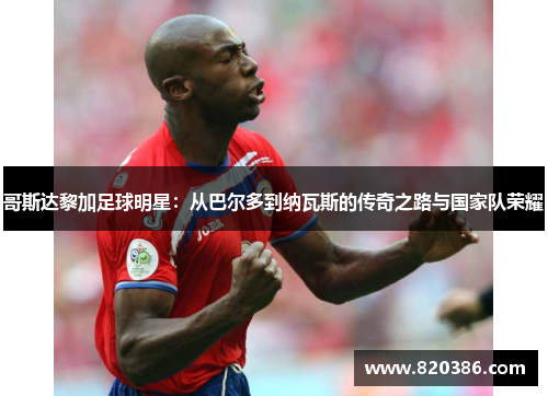 哥斯达黎加足球明星：从巴尔多到纳瓦斯的传奇之路与国家队荣耀