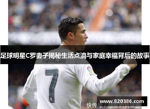 足球明星C罗妻子揭秘生活点滴与家庭幸福背后的故事